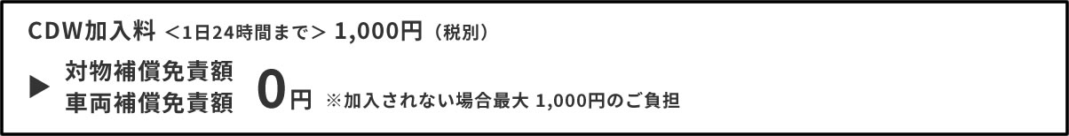 CDW加入料 ＜1日24時間まで＞ 1,000円（税別）対物補償免責額・車両補償免責額 0円 ※加入されない場合最大 1,000円のご負担